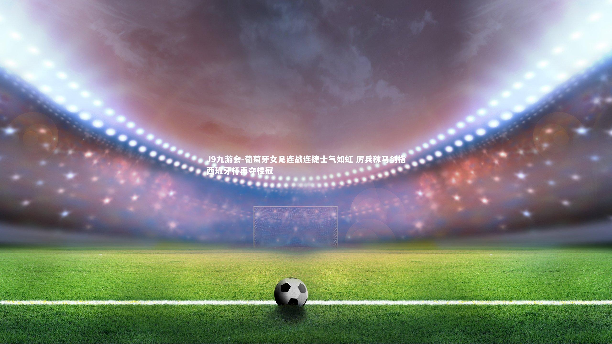 葡萄牙女足连战连捷士气如虹 厉兵秣马剑指西班牙杯再夺桂冠